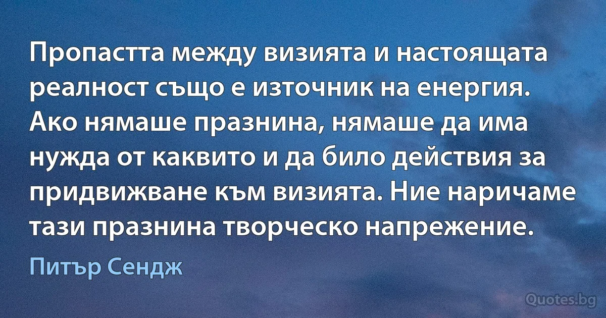 Пропастта между визията и настоящата реалност също е източник на енергия. Ако нямаше празнина, нямаше да има нужда от каквито и да било действия за придвижване към визията. Ние наричаме тази празнина творческо напрежение. (Питър Сендж)