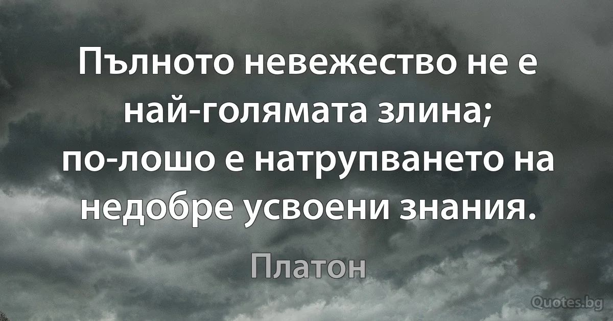 Пълното невежество не е най-голямата злина; по-лошо е натрупването на недобре усвоени знания. (Платон)