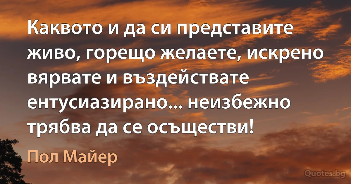 Каквото и да си представите живо, горещо желаете, искрено вярвате и въздействате ентусиазирано... неизбежно трябва да се осъществи! (Пол Майер)