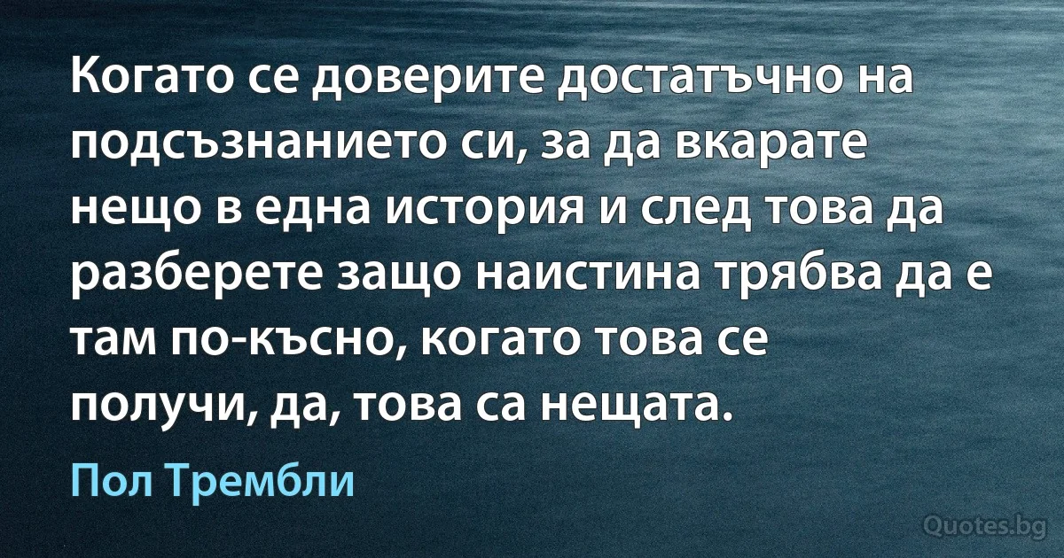 Когато се доверите достатъчно на подсъзнанието си, за да вкарате нещо в една история и след това да разберете защо наистина трябва да е там по-късно, когато това се получи, да, това са нещата. (Пол Трембли)