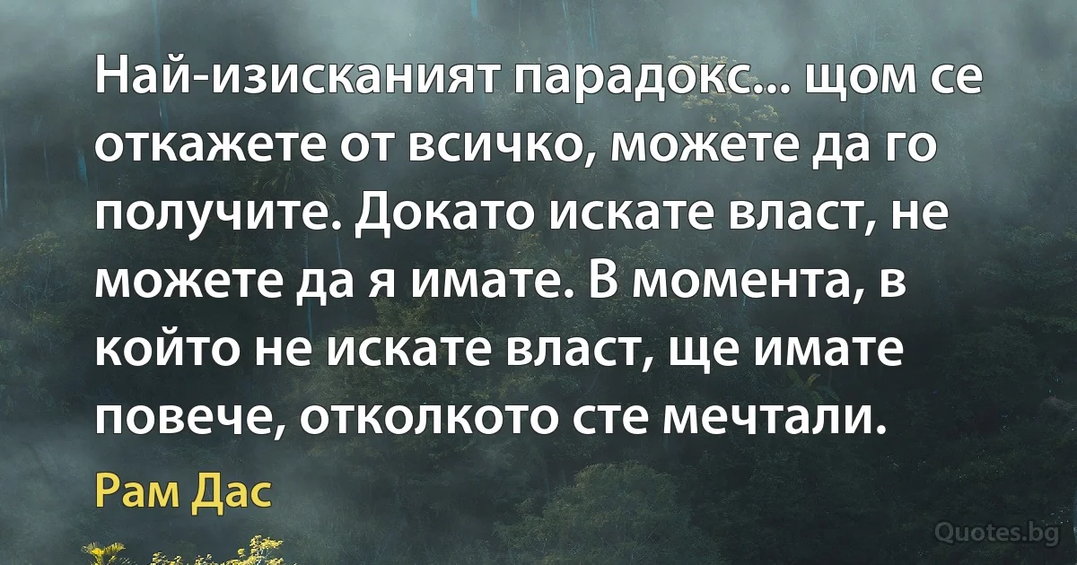 Най-изисканият парадокс... щом се откажете от всичко, можете да го получите. Докато искате власт, не можете да я имате. В момента, в който не искате власт, ще имате повече, отколкото сте мечтали. (Рам Дас)