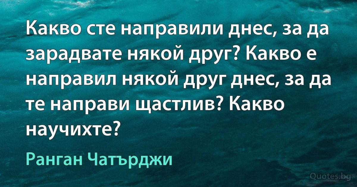 Какво сте направили днес, за да зарадвате някой друг? Какво е направил някой друг днес, за да те направи щастлив? Какво научихте? (Ранган Чатърджи)