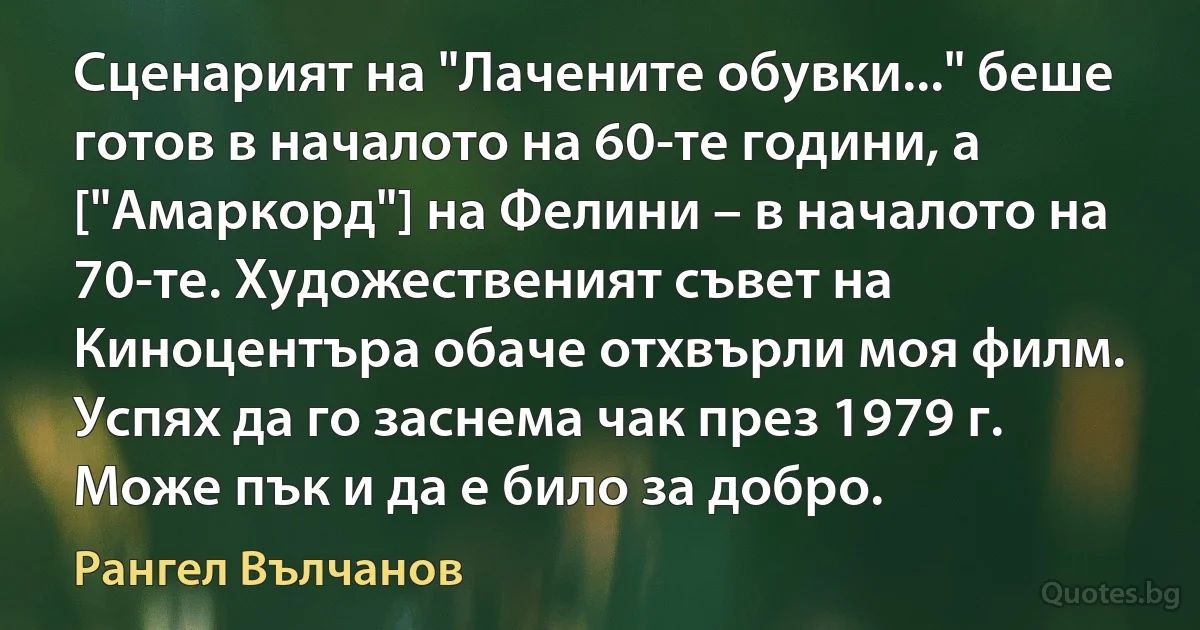 Сценарият на "Лачените обувки..." беше готов в началото на 60-те години, а ["Амаркорд"] на Фелини – в началото на 70-те. Художественият съвет на Киноцентъра обаче отхвърли моя филм. Успях да го заснема чак през 1979 г. Може пък и да е било за добро. (Рангел Вълчанов)