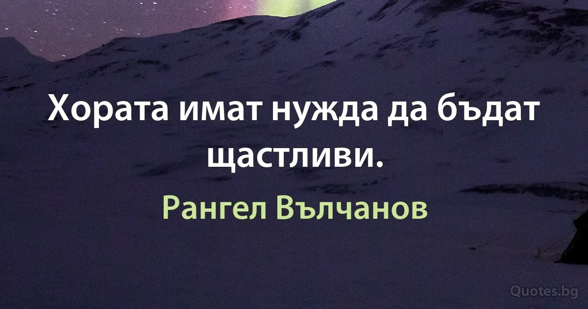 Хората имат нужда да бъдат щастливи. (Рангел Вълчанов)