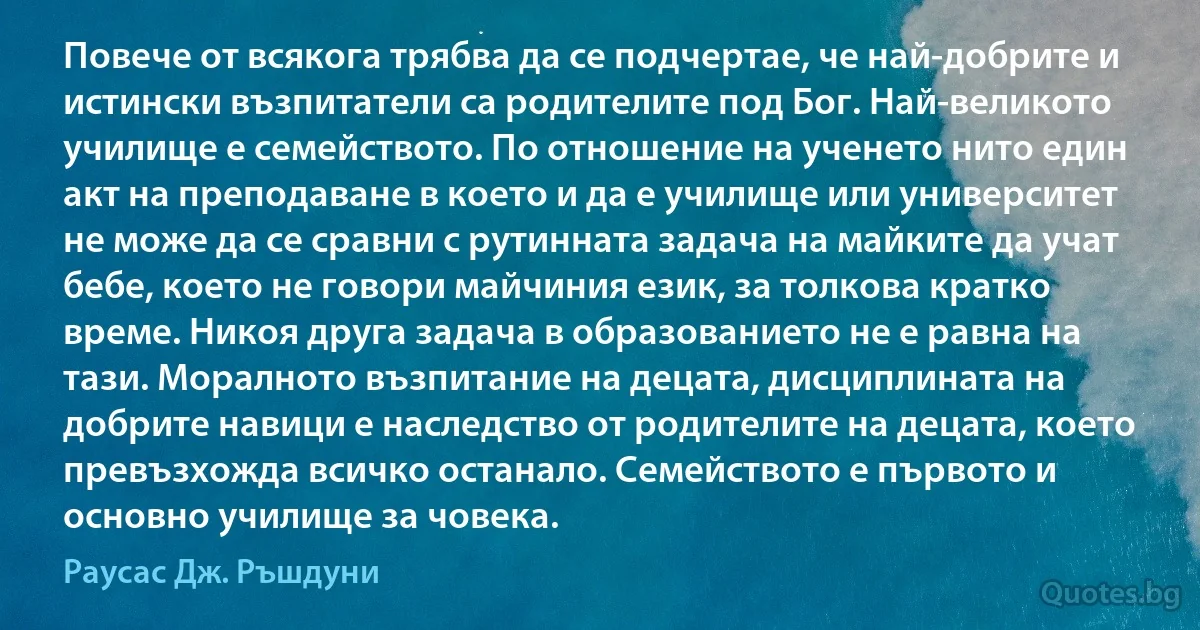 Повече от всякога трябва да се подчертае, че най-добрите и истински възпитатели са родителите под Бог. Най-великото училище е семейството. По отношение на ученето нито един акт на преподаване в което и да е училище или университет не може да се сравни с рутинната задача на майките да учат бебе, което не говори майчиния език, за толкова кратко време. Никоя друга задача в образованието не е равна на тази. Моралното възпитание на децата, дисциплината на добрите навици е наследство от родителите на децата, което превъзхожда всичко останало. Семейството е първото и основно училище за човека. (Раусас Дж. Ръшдуни)