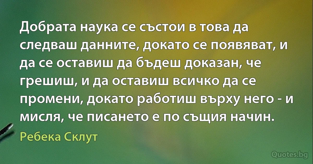 Добрата наука се състои в това да следваш данните, докато се появяват, и да се оставиш да бъдеш доказан, че грешиш, и да оставиш всичко да се промени, докато работиш върху него - и мисля, че писането е по същия начин. (Ребека Склут)