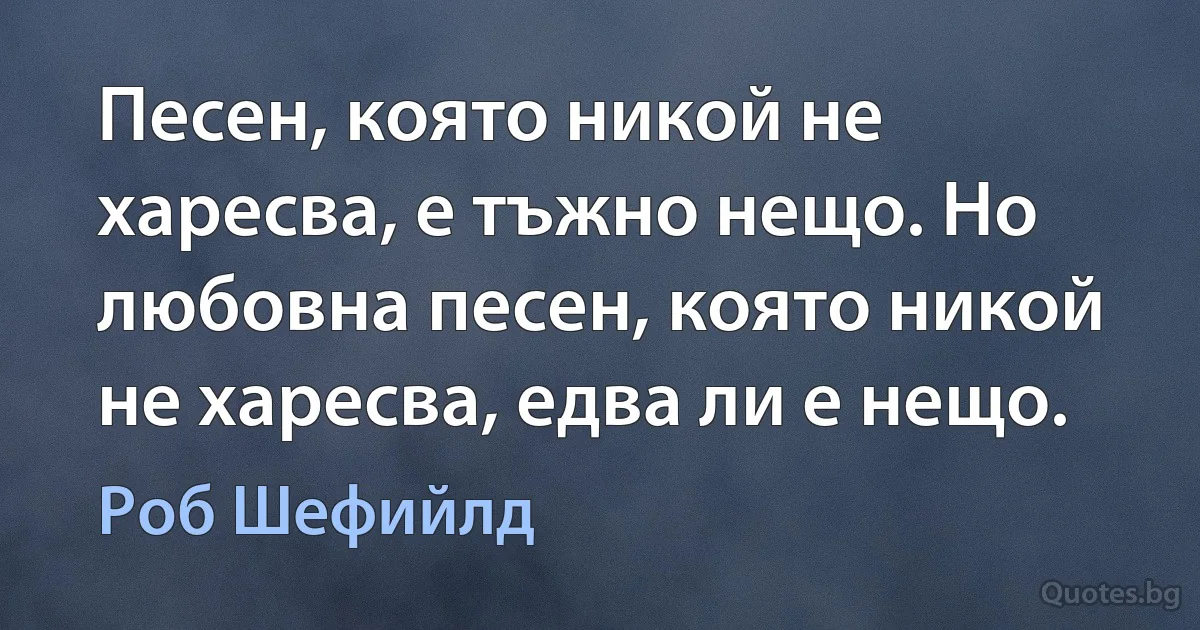 Песен, която никой не харесва, е тъжно нещо. Но любовна песен, която никой не харесва, едва ли е нещо. (Роб Шефийлд)