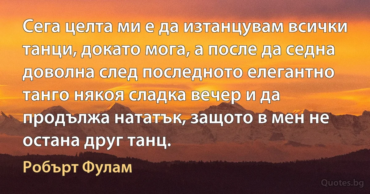 Сега целта ми е да изтанцувам всички танци, докато мога, а после да седна доволна след последното елегантно танго някоя сладка вечер и да продължа нататък, защото в мен не остана друг танц. (Робърт Фулам)