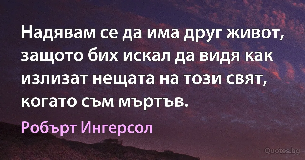 Надявам се да има друг живот, защото бих искал да видя как излизат нещата на този свят, когато съм мъртъв. (Робърт Ингерсол)