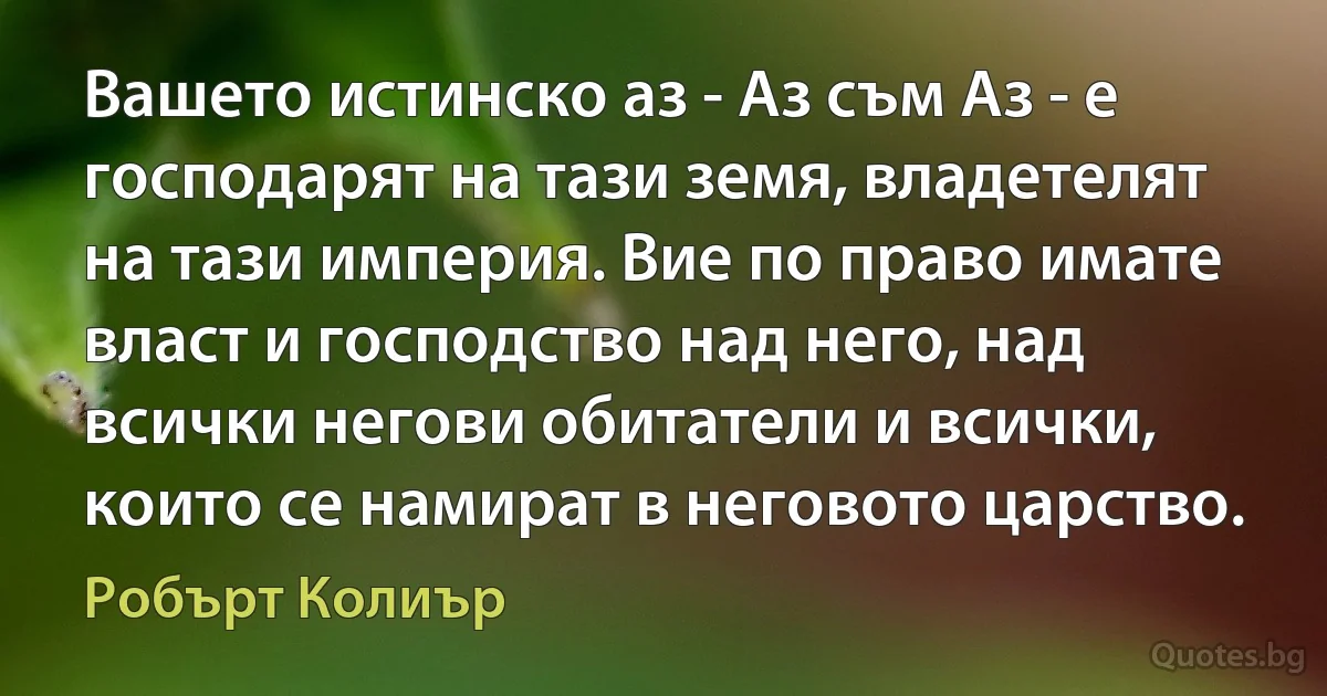 Вашето истинско аз - Аз съм Аз - е господарят на тази земя, владетелят на тази империя. Вие по право имате власт и господство над него, над всички негови обитатели и всички, които се намират в неговото царство. (Робърт Колиър)