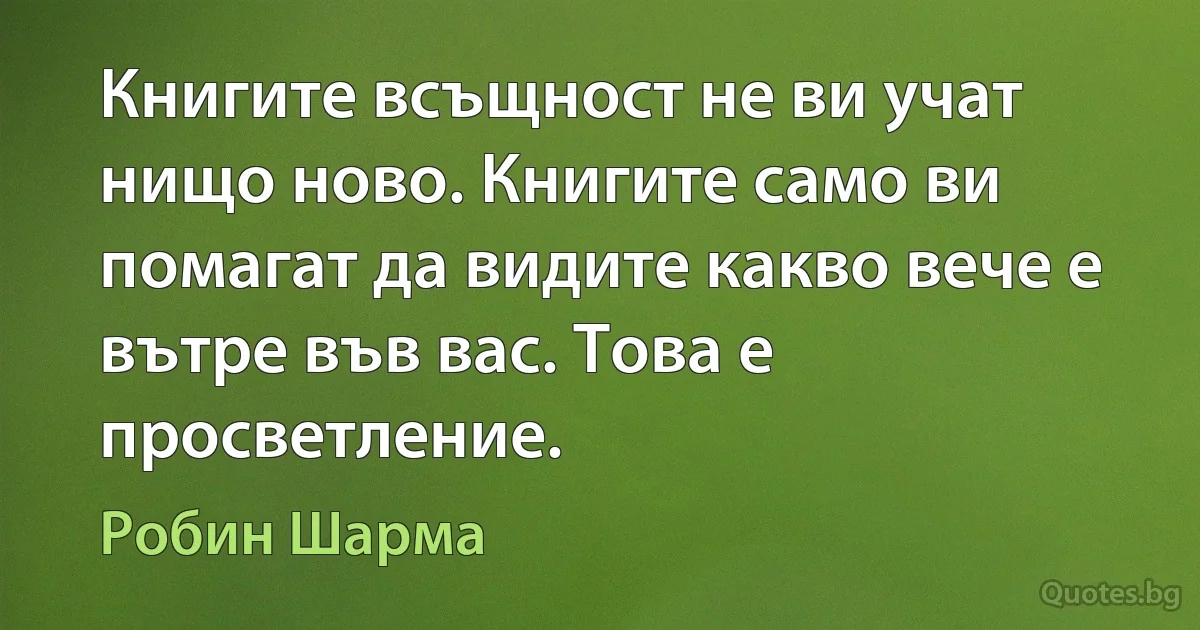 Книгите всъщност не ви учат нищо ново. Книгите само ви помагат да видите какво вече е вътре във вас. Това е просветление. (Робин Шарма)