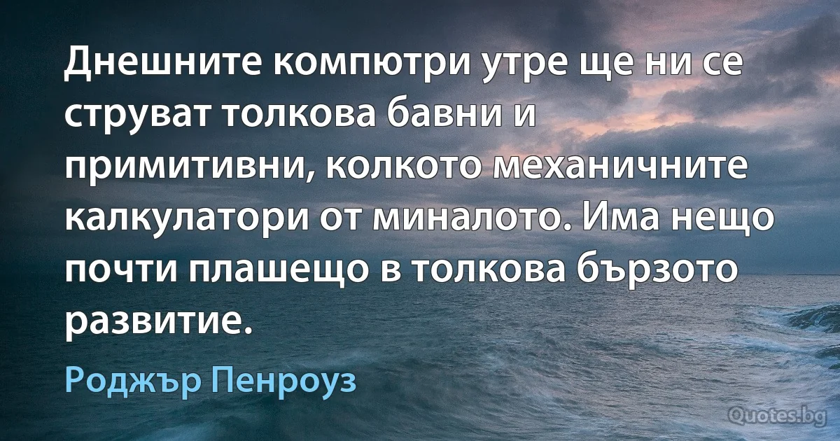 Днешните компютри утре ще ни се струват толкова бавни и примитивни, колкото механичните калкулатори от миналото. Има нещо почти плашещо в толкова бързото развитие. (Роджър Пенроуз)