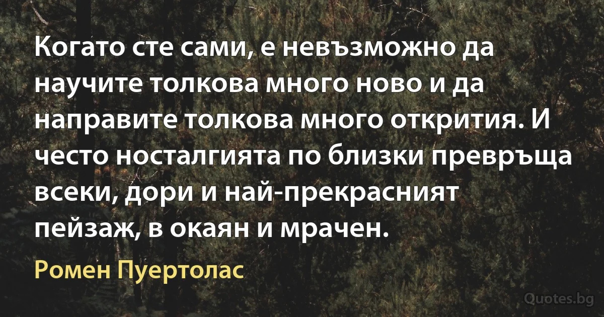 Когато сте сами, е невъзможно да научите толкова много ново и да направите толкова много открития. И често носталгията по близки превръща всеки, дори и най-прекрасният пейзаж, в окаян и мрачен. (Ромен Пуертолас)