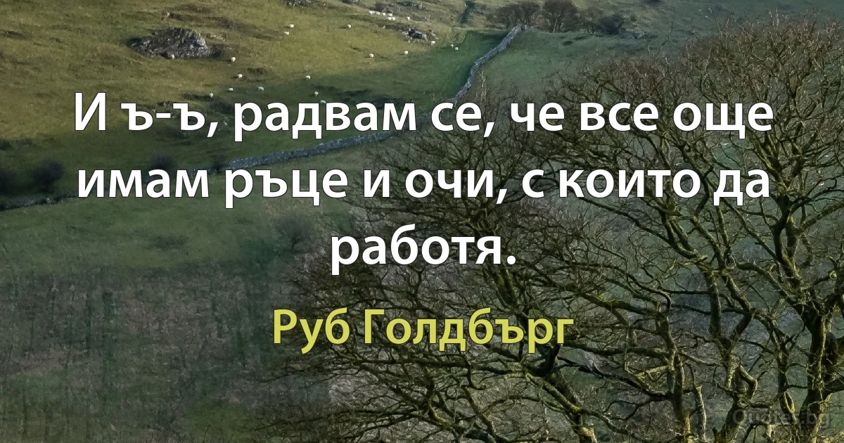 И ъ-ъ, радвам се, че все още имам ръце и очи, с които да работя. (Руб Голдбърг)