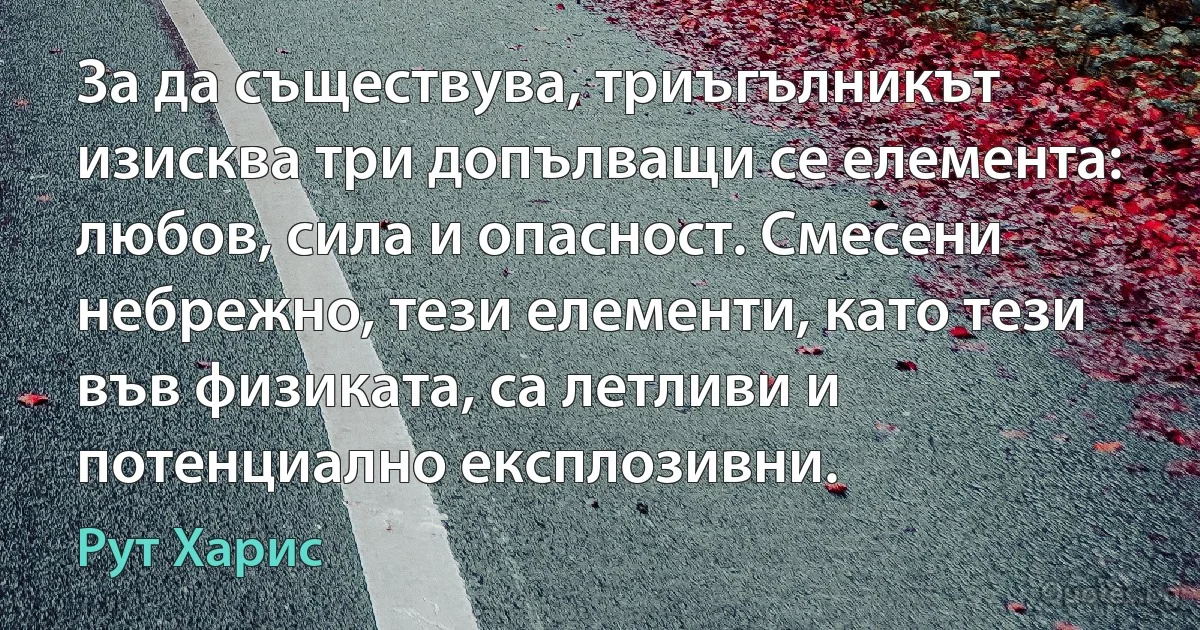 За да съществува, триъгълникът изисква три допълващи се елемента: любов, сила и опасност. Смесени небрежно, тези елементи, като тези във физиката, са летливи и потенциално експлозивни. (Рут Харис)