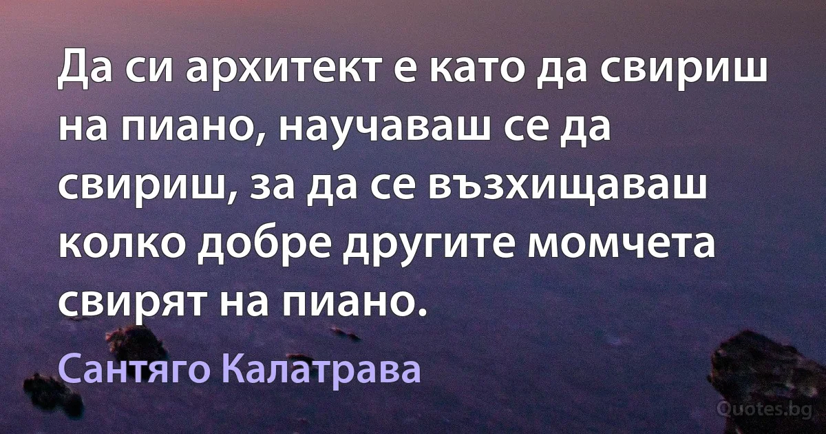 Да си архитект е като да свириш на пиано, научаваш се да свириш, за да се възхищаваш колко добре другите момчета свирят на пиано. (Сантяго Калатрава)