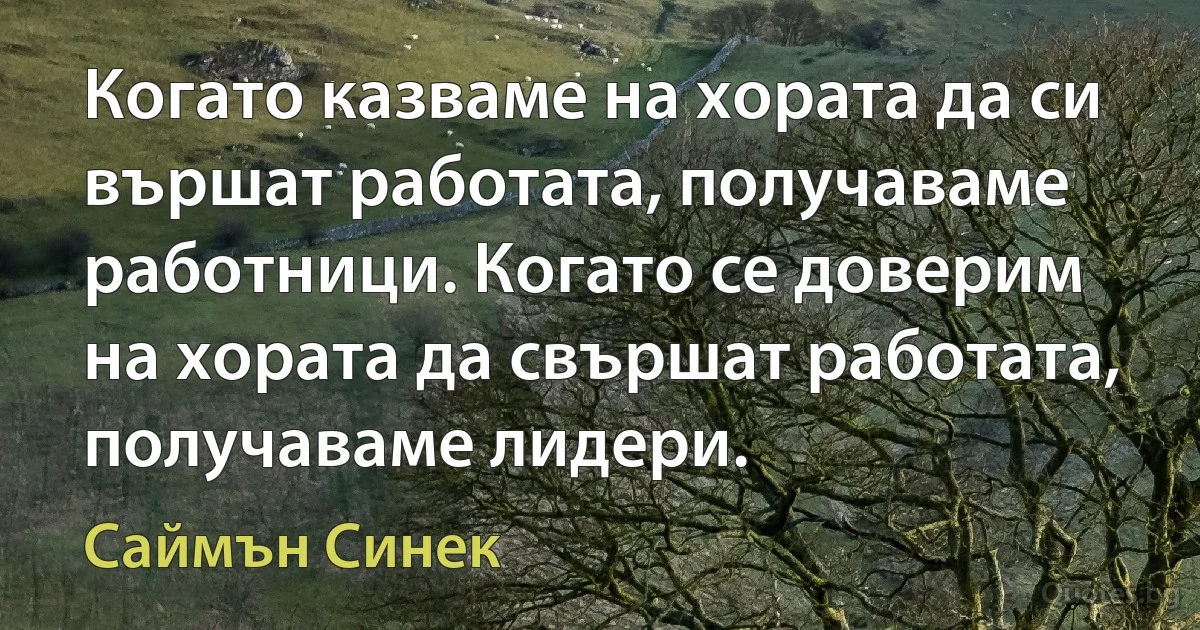 Когато казваме на хората да си вършат работата, получаваме работници. Когато се доверим на хората да свършат работата, получаваме лидери. (Саймън Синек)