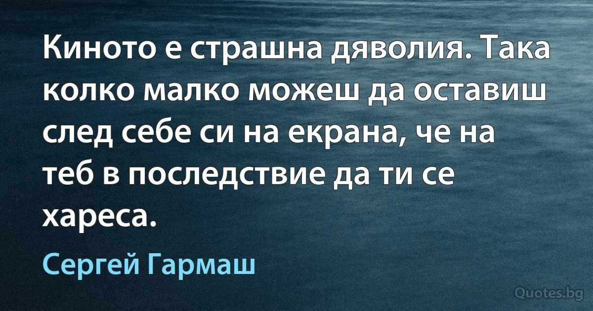 Киното е страшна дяволия. Така колко малко можеш да оставиш след себе си на екрана, че на теб в последствие да ти се хареса. (Сергей Гармаш)