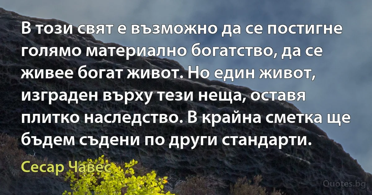 В този свят е възможно да се постигне голямо материално богатство, да се живее богат живот. Но един живот, изграден върху тези неща, оставя плитко наследство. В крайна сметка ще бъдем съдени по други стандарти. (Сесар Чавес)