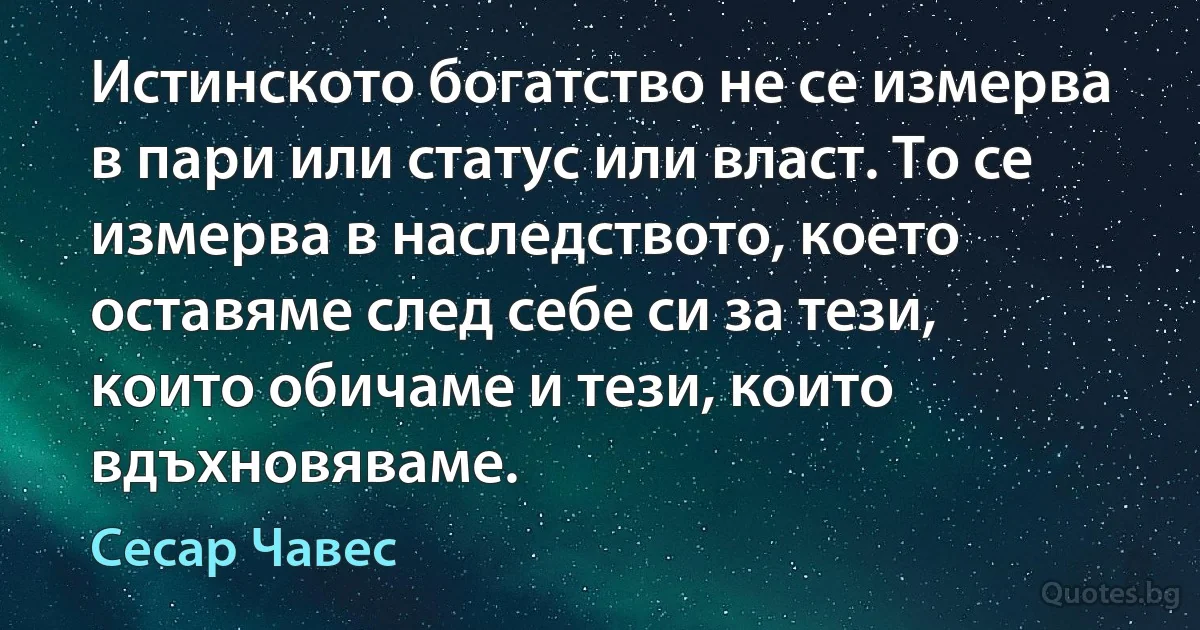 Истинското богатство не се измерва в пари или статус или власт. То се измерва в наследството, което оставяме след себе си за тези, които обичаме и тези, които вдъхновяваме. (Сесар Чавес)