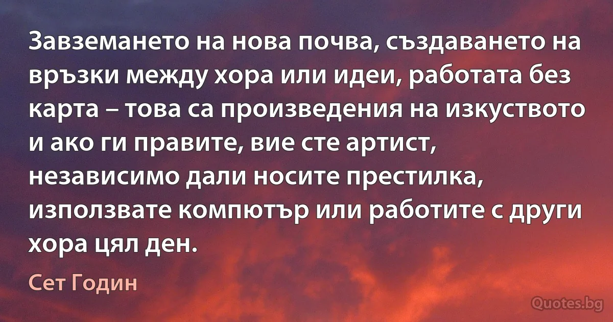 Завземането на нова почва, създаването на връзки между хора или идеи, работата без карта – това са произведения на изкуството и ако ги правите, вие сте артист, независимо дали носите престилка, използвате компютър или работите с други хора цял ден. (Сет Годин)