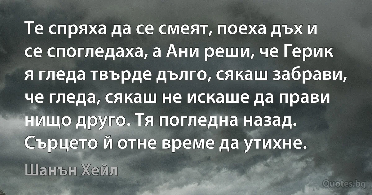 Те спряха да се смеят, поеха дъх и се спогледаха, а Ани реши, че Герик я гледа твърде дълго, сякаш забрави, че гледа, сякаш не искаше да прави нищо друго. Тя погледна назад. Сърцето й отне време да утихне. (Шанън Хейл)