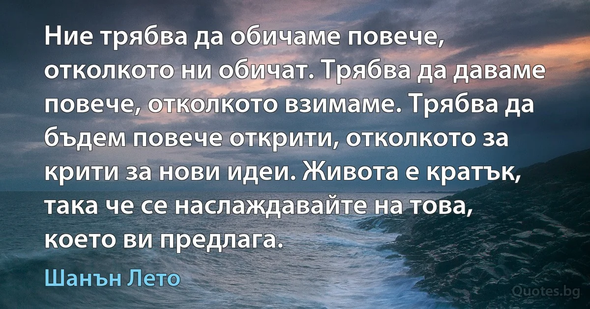 Ние трябва да обичаме повече, отколкото ни обичат. Трябва да даваме повече, отколкото взимаме. Трябва да бъдем повече открити, отколкото за крити за нови идеи. Живота е кратък, така че се наслаждавайте на това, което ви предлага. (Шанън Лето)