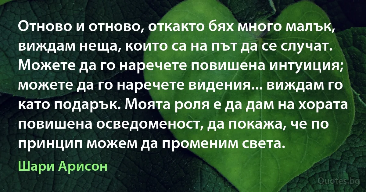 Отново и отново, откакто бях много малък, виждам неща, които са на път да се случат. Можете да го наречете повишена интуиция; можете да го наречете видения... виждам го като подарък. Моята роля е да дам на хората повишена осведоменост, да покажа, че по принцип можем да променим света. (Шари Арисон)