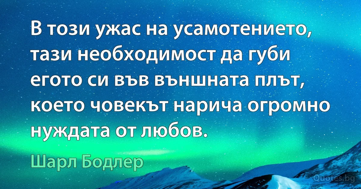 В този ужас на усамотението, тази необходимост да губи егото си във външната плът, което човекът нарича огромно нуждата от любов. (Шарл Бодлер)