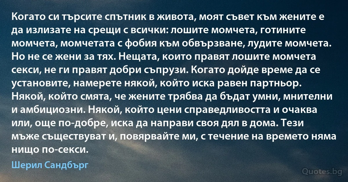 Когато си търсите спътник в живота, моят съвет към жените е да излизате на срещи с всички: лошите момчета, готините момчета, момчетата с фобия към обвързване, лудите момчета. Но не се жени за тях. Нещата, които правят лошите момчета секси, не ги правят добри съпрузи. Когато дойде време да се установите, намерете някой, който иска равен партньор. Някой, който смята, че жените трябва да бъдат умни, мнителни и амбициозни. Някой, който цени справедливостта и очаква или, още по-добре, иска да направи своя дял в дома. Тези мъже съществуват и, повярвайте ми, с течение на времето няма нищо по-секси. (Шерил Сандбърг)