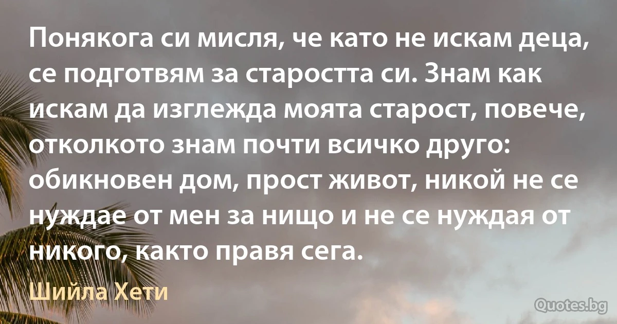 Понякога си мисля, че като не искам деца, се подготвям за старостта си. Знам как искам да изглежда моята старост, повече, отколкото знам почти всичко друго: обикновен дом, прост живот, никой не се нуждае от мен за нищо и не се нуждая от никого, както правя сега. (Шийла Хети)