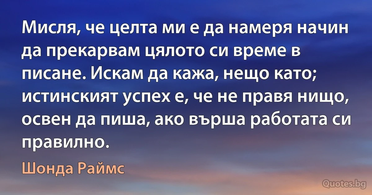 Мисля, че целта ми е да намеря начин да прекарвам цялото си време в писане. Искам да кажа, нещо като; истинският успех е, че не правя нищо, освен да пиша, ако върша работата си правилно. (Шонда Раймс)