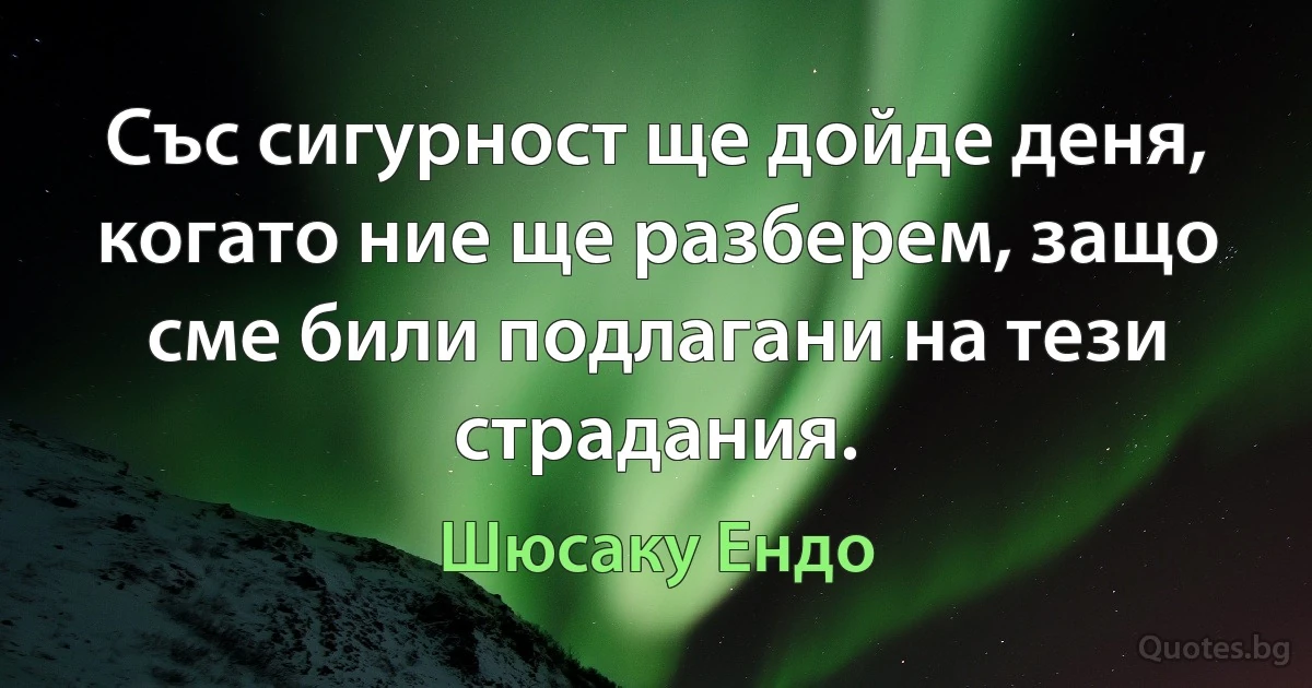 Със сигурност ще дойде деня, когато ние ще разберем, защо сме били подлагани на тези страдания. (Шюсаку Ендо)