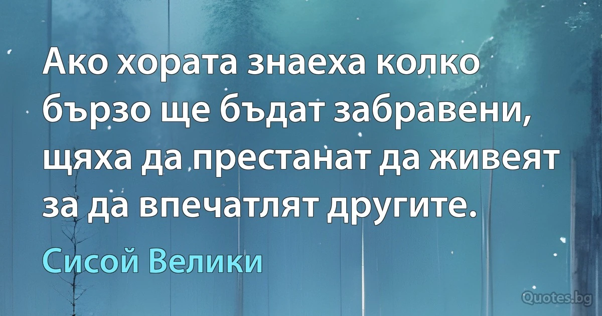 Ако хората знаеха колко бързо ще бъдат забравени, щяха да престанат да живеят за да впечатлят другите. (Сисой Велики)