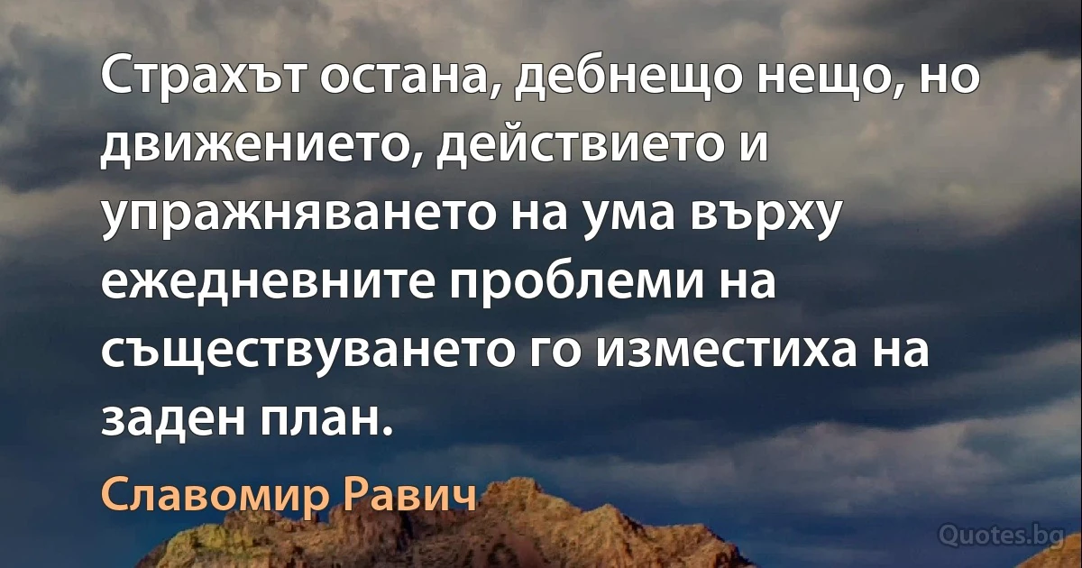 Страхът остана, дебнещо нещо, но движението, действието и упражняването на ума върху ежедневните проблеми на съществуването го изместиха на заден план. (Славомир Равич)