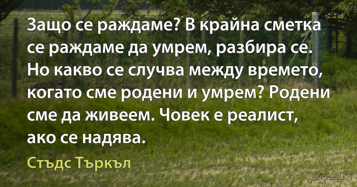 Защо се раждаме? В крайна сметка се раждаме да умрем, разбира се. Но какво се случва между времето, когато сме родени и умрем? Родени сме да живеем. Човек е реалист, ако се надява. (Стъдс Търкъл)