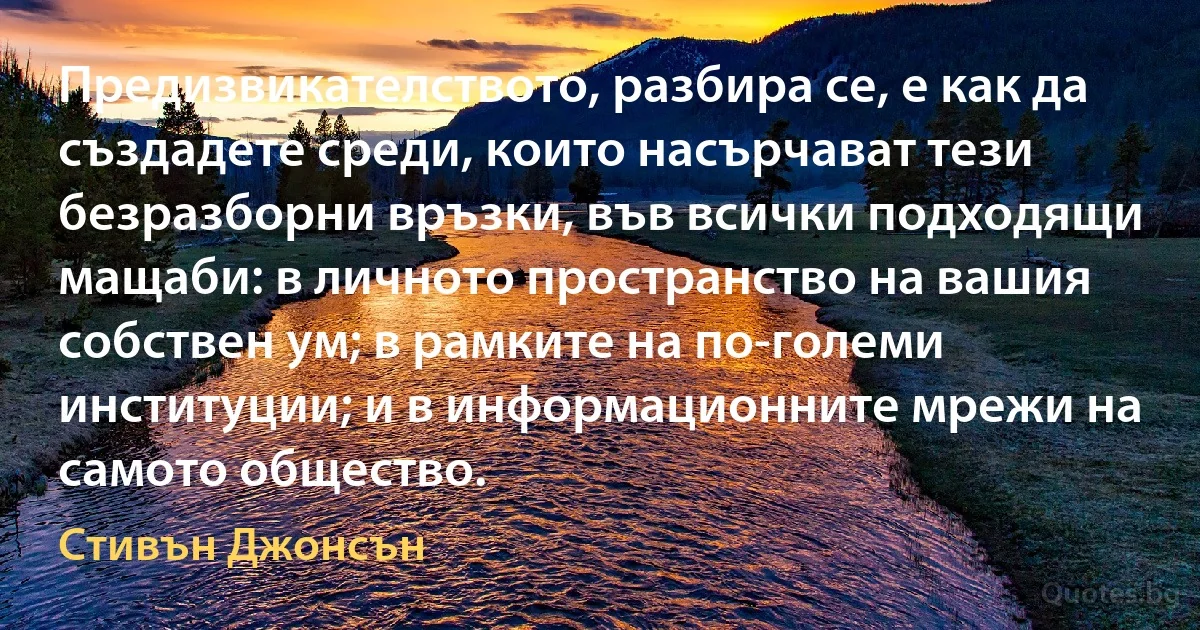 Предизвикателството, разбира се, е как да създадете среди, които насърчават тези безразборни връзки, във всички подходящи мащаби: в личното пространство на вашия собствен ум; в рамките на по-големи институции; и в информационните мрежи на самото общество. (Стивън Джонсън)