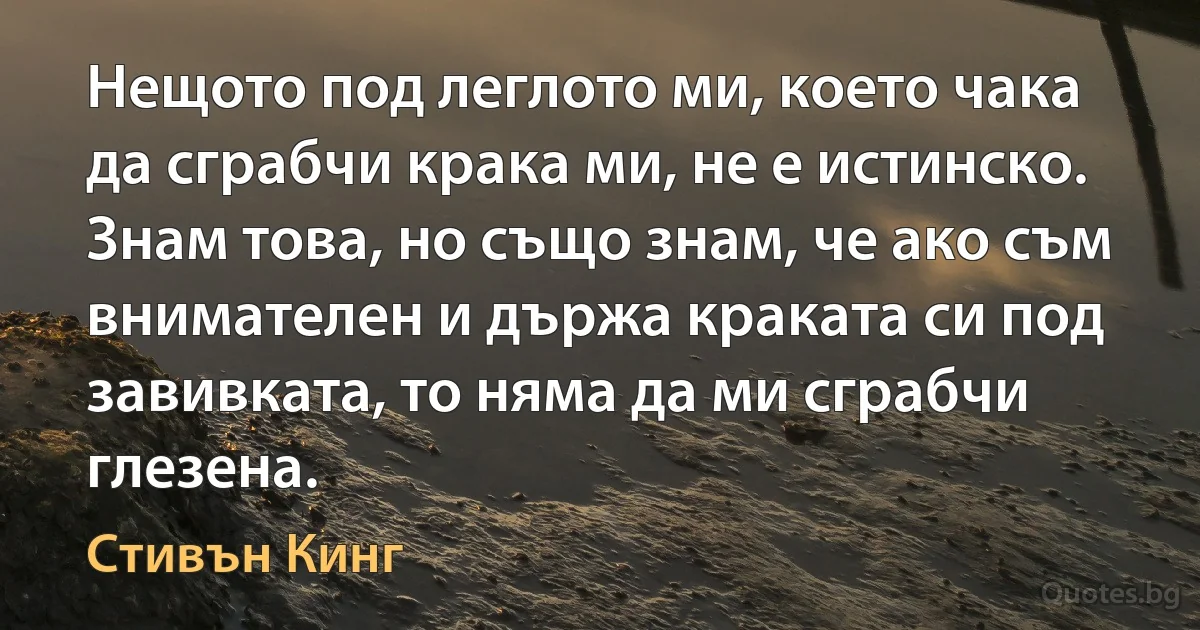 Нещото под леглото ми, което чака да сграбчи крака ми, не е истинско. Знам това, но също знам, че ако съм внимателен и държа краката си под завивката, то няма да ми сграбчи глезена. (Стивън Кинг)