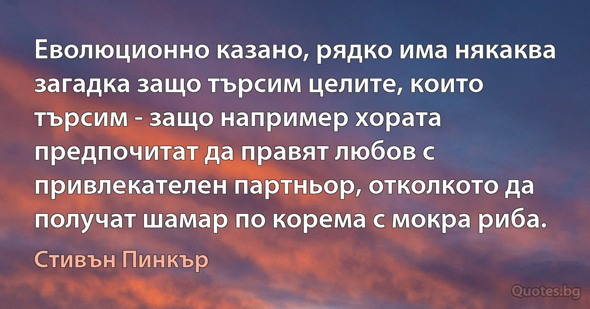 Еволюционно казано, рядко има някаква загадка защо търсим целите, които търсим - защо например хората предпочитат да правят любов с привлекателен партньор, отколкото да получат шамар по корема с мокра риба. (Стивън Пинкър)