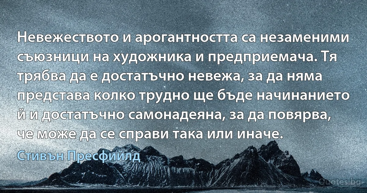 Невежеството и арогантността са незаменими съюзници на художника и предприемача. Тя трябва да е достатъчно невежа, за да няма
представа колко трудно ще бъде начинанието й и достатъчно самонадеяна, за да повярва, че може да се справи така или иначе. (Стивън Пресфийлд)