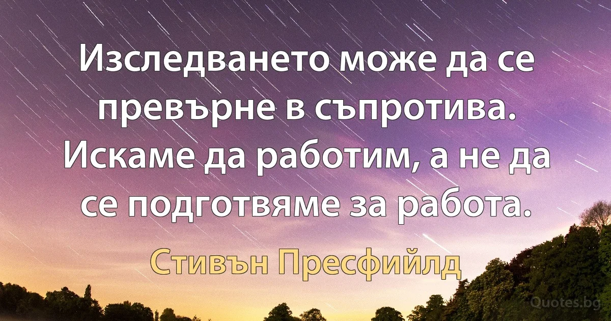 Изследването може да се превърне в съпротива. Искаме да работим, а не да се подготвяме за работа. (Стивън Пресфийлд)