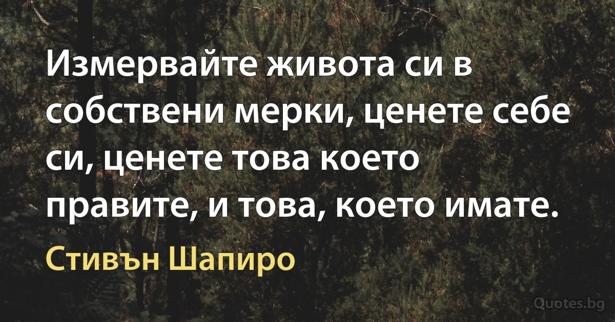 Измервайте живота си в собствени мерки, ценете себе си, ценете това което правите, и това, което имате. (Стивън Шапиро)