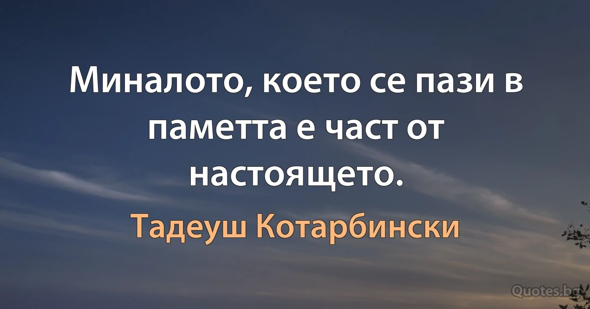 Миналото, което се пази в паметта е част от настоящето. (Тадеуш Котарбински)