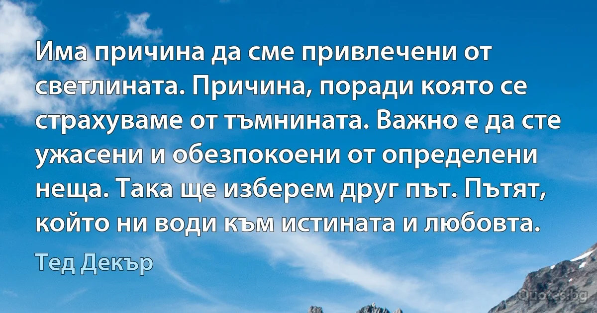 Има причина да сме привлечени от светлината. Причина, поради която се страхуваме от тъмнината. Важно е да сте ужасени и обезпокоени от определени неща. Така ще изберем друг път. Пътят, който ни води към истината и любовта. (Тед Декър)