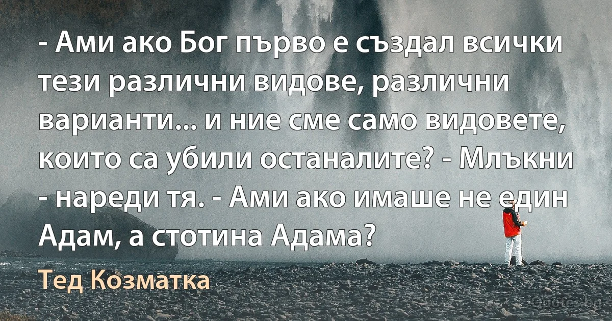 - Ами ако Бог първо е създал всички тези различни видове, различни варианти... и ние сме само видовете, които са убили останалите? - Млъкни - нареди тя. - Ами ако имаше не един Адам, а стотина Адама? (Тед Козматка)