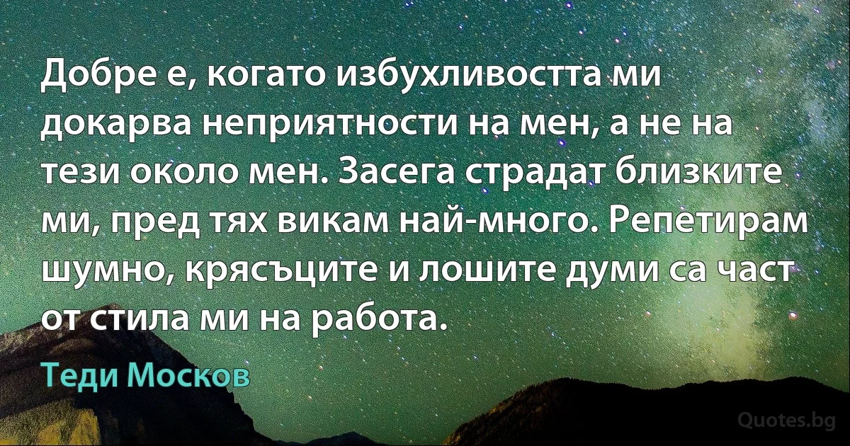 Добре е, когато избухливостта ми докарва неприятности на мен, а не на тези около мен. Засега страдат близките ми, пред тях викам най-много. Репетирам шумно, крясъците и лошите думи са част от стила ми на работа. (Теди Москов)