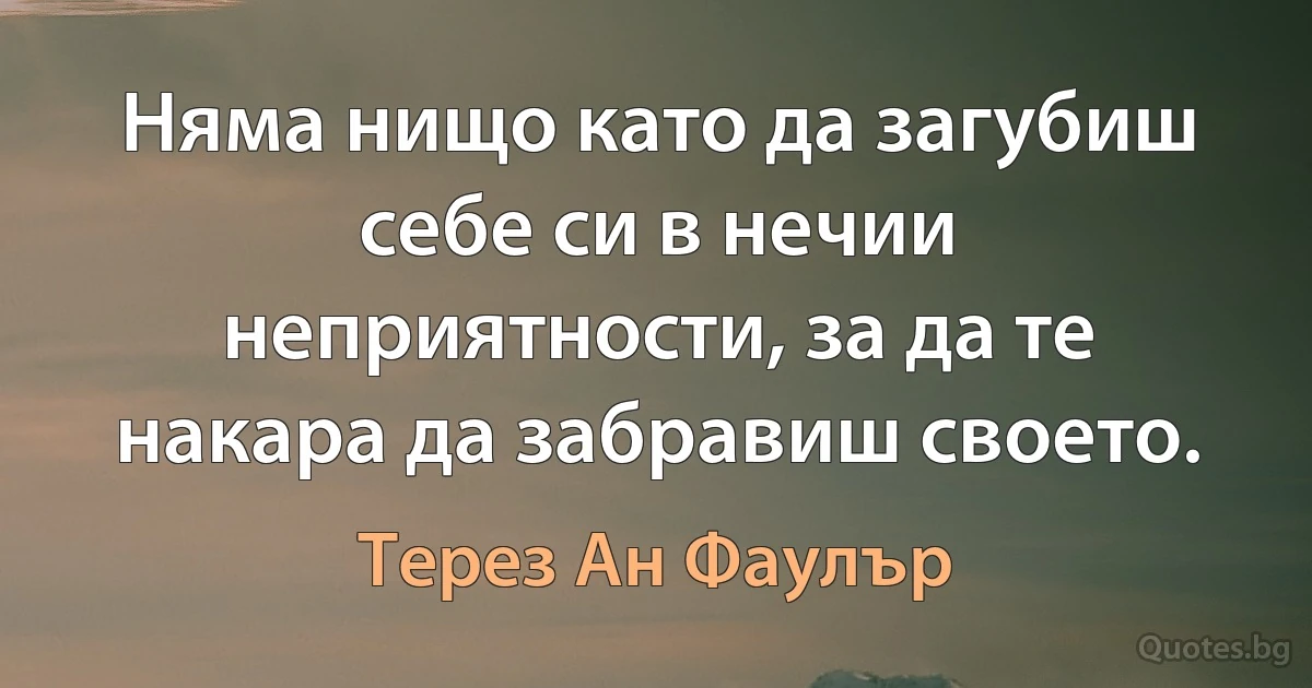 Няма нищо като да загубиш себе си в нечии неприятности, за да те накара да забравиш своето. (Терез Ан Фаулър)