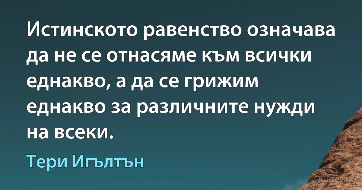 Истинското равенство означава да не се отнасяме към всички еднакво, а да се грижим еднакво за различните нужди на всеки. (Тери Игълтън)