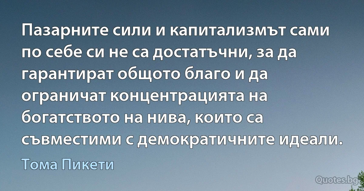 Пазарните сили и капитализмът сами по себе си не са достатъчни, за да гарантират общото благо и да ограничат концентрацията на богатството на нива, които са съвместими с демократичните идеали. (Тома Пикети)