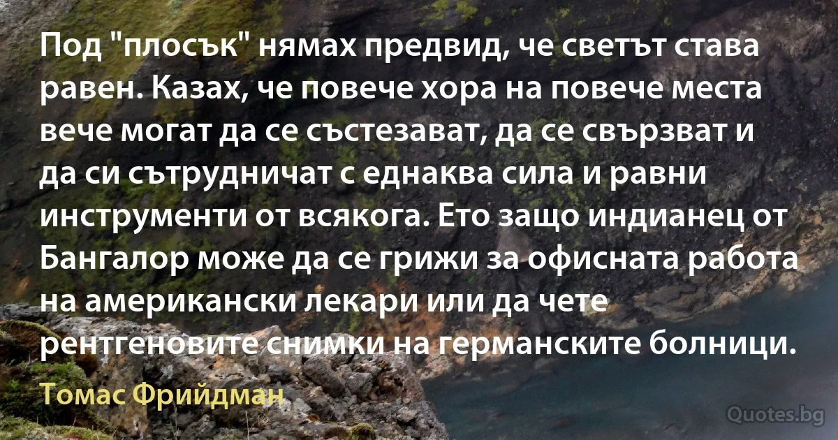 Под "плосък" нямах предвид, че светът става равен. Казах, че повече хора на повече места вече могат да се състезават, да се свързват и да си сътрудничат с еднаква сила и равни инструменти от всякога. Ето защо индианец от Бангалор може да се грижи за офисната работа на американски лекари или да чете рентгеновите снимки на германските болници. (Томас Фрийдман)